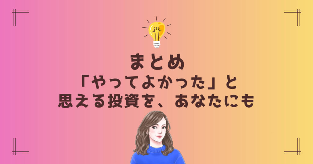 まとめ|「やってよかった」と思える投資を、あなたにも